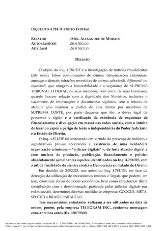 INQUÉRITO 4.781 DISTRITO FEDERAL
RELATOR : MIN. ALEXANDRE DE MORAES
AUTOR(A/S)(ES) :SOB SIGILO
ADV.(A/S) :SOB SIGILO
DECISÃO
O objeto do Inq. 4.781/DF é a investigação de notícias fraudulentas
(fake news), falsas comunicações de crimes, denunciações caluniosas,
ameaças e demais infrações revestidas de animus caluniandi, diffamandi ou
injuriandi, que atingem a honorabilidade e a segurança do SUPREMO
TRIBUNAL FEDERAL, de seus membros; bem como de seus familiares,
quando houver relação com a dignidade dos Ministros, inclusive o
vazamento de informações e documentos sigilosos, com o intuito de
atribuir e/ou insinuar a prática de atos ilícitos por membros da
SUPREMA CORTE, por parte daqueles que têm o dever legal de
preservar o sigilo; e a verificação da existência de esquemas de
financiamento e divulgação em massa nas redes sociais, com o intuito
de lesar ou expor a perigo de lesão a independência do Poder Judiciário
e o Estado de Direito.
O Inq. 4.874/DF foi instaurado em virtude da presença de indícios e
significativas provas apontando a existência de uma verdadeira
organização criminosa – “milícias digitais” –, de forte atuação digital e
com núcleos de produção, publicação, financiamento e político
absolutamente semelhantes àqueles identificados no Inq. 4.781/DF, com
a nítida finalidade de atentar contra a Democracia e o Estado de Direito.
Em decisão de 2/5/2023, nos autos do Inq. 4.781/DF, em face da
detecção da utilização de mecanismos imorais e ilegais que podem, em
tese, constituir abuso de poder econômico, bem como caracterizar ilícita
contribuição com a desinformação praticada pelas milícias digitais nas
redes sociais, determinei diversas medidas às empresas GOOGLE, META,
SPOTIFY e BRASIL PARALELO.
Tais mecanismos, entretanto, voltaram a ser utilizados na data de
ontem, porém, pela empresa TELEGRAM INC., conforme mensagem
constante nos autos (fls. 9507/9508).
Documento assinado digitalmente conforme MP n° 2.200-2/2001 de 24/08/2001. O documento pode ser acessado pelo endereço
http://www.stf.jus.br/portal/autenticacao/autenticarDocumento.asp sob o código 6A29-F402-ADF3-EEF0 e senha C6CC-9D89-E3EC-5469
 