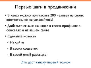 • В канал можно пригласить 200 человек из своих
контактов, но не увлекайтесь!
• Добавьте ссылки на канал в своих профилях в
соцсетях и на вашем сайте
• Сделайте новость
- На сайте
- В своих соцсетях
- В своей email-рассылке
Первые шаги в продвижении
Это даст каналу первый толчок
 