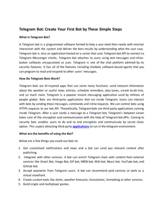 Telegram Bot: Create Your First Bot by These Simple Steps
What is Telegram Bot?
A Telegram bot is a programmed software formed to help a user meet their needs with minimal
interaction with the system and deliver the best results by understanding what the user says.
Telegram bot is also an application hosted on a server that uses Telegram bot API to connect to
Telegram Messenger clients. Telegram bot attaches to users using text messages and inline-
button callbacks encapsulated as json. Telegram is one of the chat platform admired by its
security features. It has all of the features including chatbots software-based agents that you
can program to read and respond to other users’ messages.
How Do Telegram Bots Work?
Telegram bots are AI-inspired apps that can serve many functions: send relevant information
about the weather or useful news articles, schedule reminders, play tunes, create to-do lists,
and so much more. Telegram is a popular instant messaging application used by millions of
people global. Bots are third-party applications that run inside Telegram. Users can interact
with bots by sending those messages, commands and inline requests. We can control bots using
HTTPS requests to our bot API. Theoretically, Telegram bots are third-party applications running
inside Telegram. After a user sends a message to a Telegram bot, Telegram’s between server
takes care of the encryption and communication with the help of Telegram bot APIs. Coming to
security bots enables users to do end to end encryption and communicate by secret chats
option. This aspect attracting third-party applications to run in the telegram environment.
What are the benefits of using the Bot?
Below are a few things you could use bots to:
1. Get customized notifications and news and a bot can send you relevant content after
publishing.
2. Integrate with other services. A bot can enrich Telegram chats with content from external
services like Gmail Bot, Image Bot, GIF bot, IMDB bot, Wiki bot, Music bot, YouTube bot, and
GitHub bot.
3. Accept payments from Telegram users. A bot can recommend paid services or work as a
virtual storefront.
4. Create custom tools like alerts, weather forecasts, translations, formatting or other services.
5. Build single and multiplayer games.
 