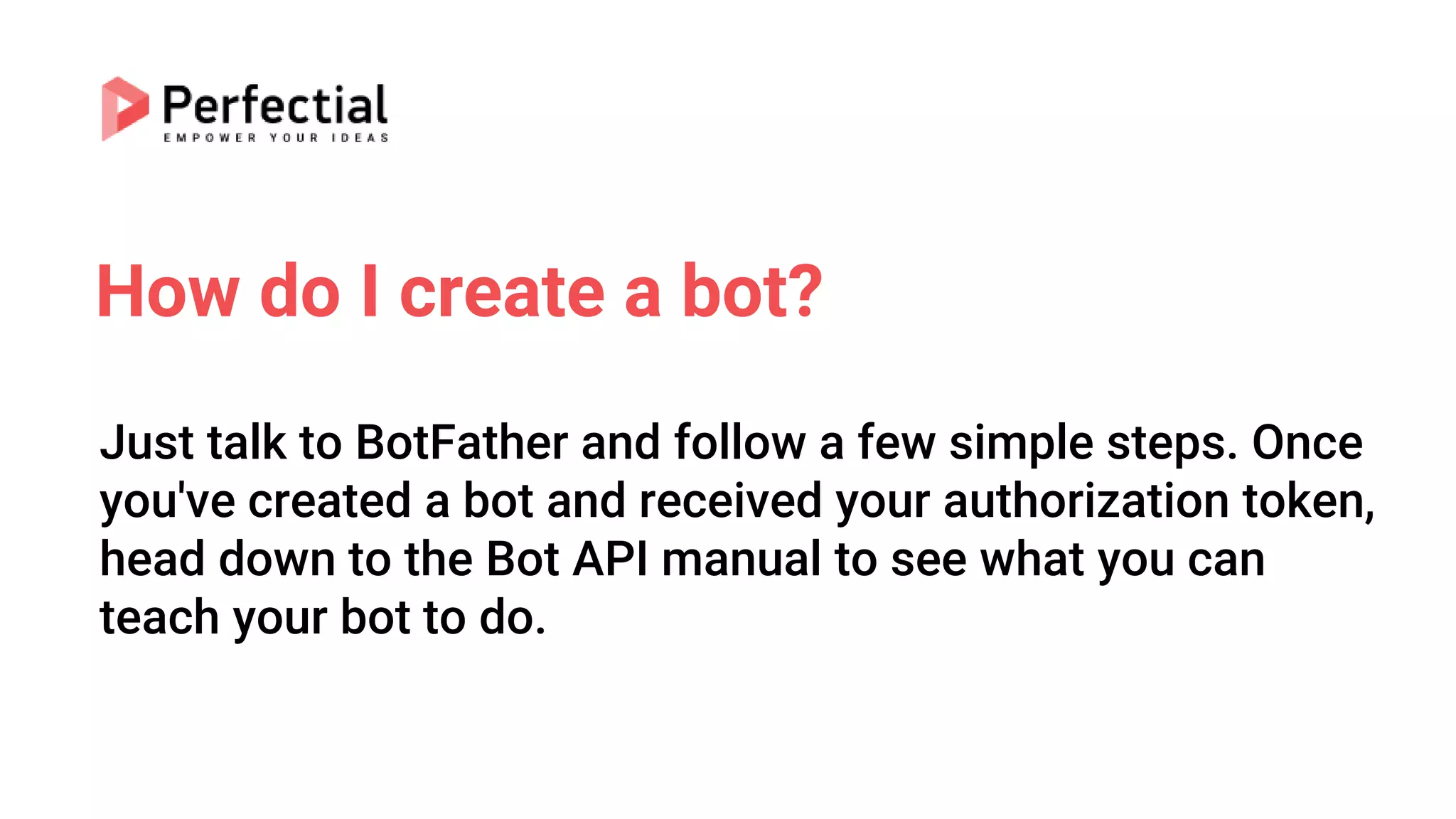 How do I create a bot?
Just talk to BotFather and follow a few simple steps. Once
you've created a bot and received your authorization token,
head down to the Bot API manual to see what you can
teach your bot to do.
 