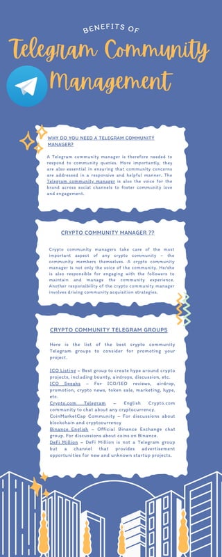 Telegram Community
Management
BENEFITS OF
WHY DO YOU NEED A TELEGRAM COMMUNITY
MANAGER?
A Telegram community manager is therefore needed to
respond to community queries. More importantly, they
are also essential in ensuring that community concerns
are addressed in a responsive and helpful manner. The
Telegram community manager is also the voice for the
brand across social channels to foster community love
and engagement.
CRYPTO COMMUNITY MANAGER ??
Crypto community managers take care of the most
important aspect of any crypto community – the
community members themselves. A crypto community
manager is not only the voice of the community. He/she
is also responsible for engaging with the followers to
maintain and manage the community experience.
Another responsibility of the crypto community manager
involves driving community acquisition strategies.
CRYPTO COMMUNITY TELEGRAM GROUPS
Here is the list of the best crypto community
Telegram groups to consider for promoting your
project.
ICO Listing – Best group to create hype around crypto
projects, including bounty, airdrops, discussion, etc.
ICO Speaks – For ICO/IEO reviews, airdrop,
promotion, crypto news, token sale, marketing, hype,
etc.
Crypto.com Telegram – English Crypto.com
community to chat about any cryptocurrency.
CoinMarketCap Community – For discussions about
blockchain and cryptocurrency
Binance English – Official Binance Exchange chat
group. For discussions about coins on Binance.
DeFi Million – DeFi Million is not a Telegram group
but a channel that provides advertisement
opportunities for new and unknown startup projects.
 