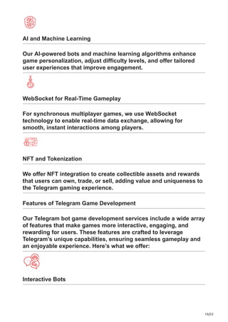 10/22
AI and Machine Learning
Our AI-powered bots and machine learning algorithms enhance
game personalization, adjust difficulty levels, and offer tailored
user experiences that improve engagement.
WebSocket for Real-Time Gameplay
For synchronous multiplayer games, we use WebSocket
technology to enable real-time data exchange, allowing for
smooth, instant interactions among players.
NFT and Tokenization
We offer NFT integration to create collectible assets and rewards
that users can own, trade, or sell, adding value and uniqueness to
the Telegram gaming experience.
Features of Telegram Game Development
Our Telegram bot game development services include a wide array
of features that make games more interactive, engaging, and
rewarding for users. These features are crafted to leverage
Telegram’s unique capabilities, ensuring seamless gameplay and
an enjoyable experience. Here’s what we offer:
Interactive Bots
 
