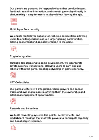11/22
Our games are powered by responsive bots that provide instant
feedback, real-time interaction, and smooth gameplay directly in
chat, making it easy for users to play without leaving the app.
Multiplayer Functionality
We enable multiplayer options for real-time competition, allowing
users to challenge friends or join larger gaming communities,
adding excitement and social interaction to the game.
Crypto Integration
Through Telegram crypto game development, we incorporate
cryptocurrency transactions, allowing users to earn and use
tokens within the game, creating a dynamic in-game economy.
NFT Collectibles
Our games feature NFT integration, where players can collect,
trade, and own digital assets, offering them true ownership and
additional engagement opportunities.
Rewards and Incentives
We build rewarding systems like points, achievements, and
leaderboard rankings that motivate players to participate regularly
and boost player retention.
 