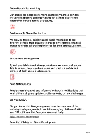 12/22
Cross-Device Accessibility
Our games are designed to work seamlessly across devices,
ensuring that users can enjoy a smooth gaming experience
whether on mobile, tablet, or desktop.
Customizable Game Mechanics
We provide flexible, customizable game mechanics to suit
different genres, from puzzles to arcade-style games, enabling
brands to create tailored experiences for their target audience.
Secure Data Management
By using reliable cloud storage solutions, we ensure all player
data is securely managed, so users can trust the safety and
privacy of their gaming interactions.
Push Notifications
Keep players engaged and informed with push notifications that
remind them of game updates, achievements, or new challenges.
Did You Know?
Did you know that Telegram games have become one of the
fastest-growing segments in social messaging platforms? With
over 700 million active Telegram users globally.
Ready To Harness This Potential?
Benefits of Telegram Game Development
 