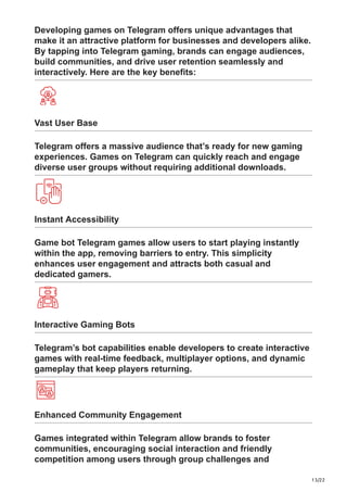 13/22
Developing games on Telegram offers unique advantages that
make it an attractive platform for businesses and developers alike.
By tapping into Telegram gaming, brands can engage audiences,
build communities, and drive user retention seamlessly and
interactively. Here are the key benefits:
Vast User Base
Telegram offers a massive audience that’s ready for new gaming
experiences. Games on Telegram can quickly reach and engage
diverse user groups without requiring additional downloads.
Instant Accessibility
Game bot Telegram games allow users to start playing instantly
within the app, removing barriers to entry. This simplicity
enhances user engagement and attracts both casual and
dedicated gamers.
Interactive Gaming Bots
Telegram’s bot capabilities enable developers to create interactive
games with real-time feedback, multiplayer options, and dynamic
gameplay that keep players returning.
Enhanced Community Engagement
Games integrated within Telegram allow brands to foster
communities, encouraging social interaction and friendly
competition among users through group challenges and
 