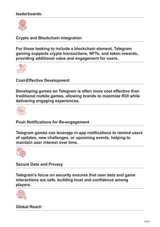 14/22
leaderboards.
Crypto and Blockchain Integration
For those looking to include a blockchain element, Telegram
gaming supports crypto transactions, NFTs, and token rewards,
providing additional value and engagement for users.
Cost-Effective Development
Developing games on Telegram is often more cost effective than
traditional mobile games, allowing brands to maximize ROI while
delivering engaging experiences.
Push Notifications for Re-engagement
Telegram games can leverage in-app notifications to remind users
of updates, new challenges, or upcoming events, helping to
maintain user interest over time.
Secure Data and Privacy
Telegram’s focus on security ensures that user data and game
interactions are safe, building trust and confidence among
players.
Global Reach
 