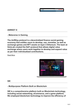 18/22
ANRKEY X
- Metaverse in Gaming
The AnRKey protocol is a decentralized finance social gaming
economy that entitles users to develop, use, monetize, as well as
exchange games and NFT assets on layer 2 Ethereum. The team at
SoluLab created the DeFi protocol that allows digital value
exchange where users work together to develop and expand value
as per their individualized contributions.
Read More
SIE
- Multipurpose Platform Built on Blockchain
SIE is a comprehensive platform built on Blockchain technology,
including social networking, eCommerce, and a game platform.
We employed blockchain technology to improve the efficiency of
 