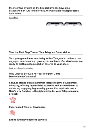 19/22
the incentive system on the SIE platform. We have also
established an ICO token for SIE. We were able to keep records
immutable.
Read More
Take the First Step Toward Your Telegram Game Vision!
Turn your game ideas into reality with a Telegram experience that
engages, entertains, and grows your audience. Our developers are
ready to craft a custom solution tailored to your goals.
Book Your Free Consultation!
Why Choose SoluLab As Your Telegram Game
Development Company?
SoluLab stands out as a premier Telegram game development
company, offering unparalleled expertise and a commitment to
delivering engaging, high-quality games that captivate users.
Here’s why SoluLab is the right choice for your Telegram game
project:
Experienced Team of Developers
End-to-End Development Services
 