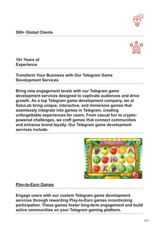 2/22
500+ Global Clients
10+ Years of
Experience
Transform Your Business with Our Telegram Game
Development Services
Bring new engagement levels with our Telegram game
development services designed to captivate audiences and drive
growth. As a top Telegram game development company, we at
SoluLab bring unique, interactive, and immersive games that
seamlessly integrate into games in Telegram, creating
unforgettable experiences for users. From casual fun to crypto-
powered challenges, we craft games that connect communities
and enhance brand loyalty. Our Telegram game development
services include:
Play-to-Earn Games
Engage users with our custom Telegram game development
services through rewarding Play-to-Earn games incentivizing
participation. These games foster long-term engagement and build
active communities on your Telegram gaming platform.
 