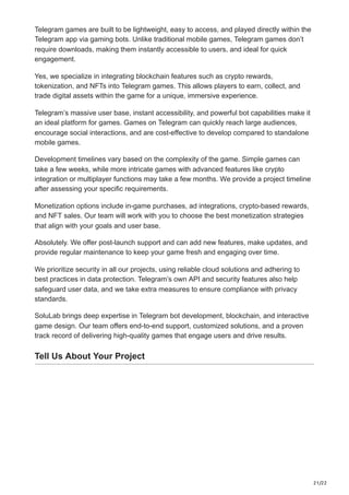 21/22
Telegram games are built to be lightweight, easy to access, and played directly within the
Telegram app via gaming bots. Unlike traditional mobile games, Telegram games don’t
require downloads, making them instantly accessible to users, and ideal for quick
engagement.
Yes, we specialize in integrating blockchain features such as crypto rewards,
tokenization, and NFTs into Telegram games. This allows players to earn, collect, and
trade digital assets within the game for a unique, immersive experience.
Telegram’s massive user base, instant accessibility, and powerful bot capabilities make it
an ideal platform for games. Games on Telegram can quickly reach large audiences,
encourage social interactions, and are cost-effective to develop compared to standalone
mobile games.
Development timelines vary based on the complexity of the game. Simple games can
take a few weeks, while more intricate games with advanced features like crypto
integration or multiplayer functions may take a few months. We provide a project timeline
after assessing your specific requirements.
Monetization options include in-game purchases, ad integrations, crypto-based rewards,
and NFT sales. Our team will work with you to choose the best monetization strategies
that align with your goals and user base.
Absolutely. We offer post-launch support and can add new features, make updates, and
provide regular maintenance to keep your game fresh and engaging over time.
We prioritize security in all our projects, using reliable cloud solutions and adhering to
best practices in data protection. Telegram’s own API and security features also help
safeguard user data, and we take extra measures to ensure compliance with privacy
standards.
SoluLab brings deep expertise in Telegram bot development, blockchain, and interactive
game design. Our team offers end-to-end support, customized solutions, and a proven
track record of delivering high-quality games that engage users and drive results.
Tell Us About Your Project
 