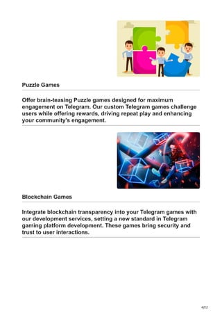4/22
Puzzle Games
Offer brain-teasing Puzzle games designed for maximum
engagement on Telegram. Our custom Telegram games challenge
users while offering rewards, driving repeat play and enhancing
your community's engagement.
Blockchain Games
Integrate blockchain transparency into your Telegram games with
our development services, setting a new standard in Telegram
gaming platform development. These games bring security and
trust to user interactions.
 