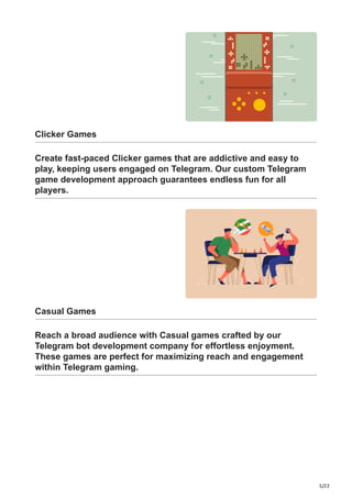 5/22
Clicker Games
Create fast-paced Clicker games that are addictive and easy to
play, keeping users engaged on Telegram. Our custom Telegram
game development approach guarantees endless fun for all
players.
Casual Games
Reach a broad audience with Casual games crafted by our
Telegram bot development company for effortless enjoyment.
These games are perfect for maximizing reach and engagement
within Telegram gaming.
 