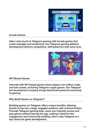 6/22
Arcade Games
Add a retro touch to Telegram gaming with Arcade games that
evoke nostalgia and excitement. Our Telegram gaming platform
development delivers competitive, skill-based fun that users love.
NFT-Based Games
Innovate with NFT-based games where players can collect, trade,
and own assets, enriching Telegram crypto games. Our Telegram
bot development company brings blockchain-powered ownership
to gaming.
Why Build Games on Telegram?
Building games on Telegram offers unique benefits, allowing
brands to tap into a large, engaged audience with minimal friction.
Through Telegram gaming bots, users can instantly access and
play games without leaving the app, making it ideal for fast
engagement and community building. Here’s why Telegram is a
top choice for game development:
 