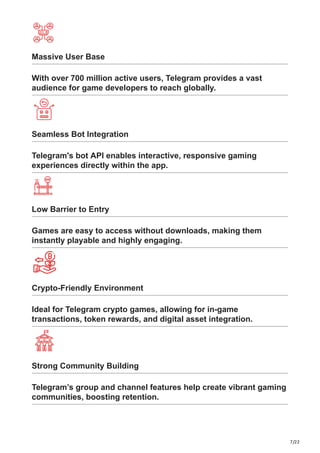 7/22
Massive User Base
With over 700 million active users, Telegram provides a vast
audience for game developers to reach globally.
Seamless Bot Integration
Telegram's bot API enables interactive, responsive gaming
experiences directly within the app.
Low Barrier to Entry
Games are easy to access without downloads, making them
instantly playable and highly engaging.
Crypto-Friendly Environment
Ideal for Telegram crypto games, allowing for in-game
transactions, token rewards, and digital asset integration.
Strong Community Building
Telegram’s group and channel features help create vibrant gaming
communities, boosting retention.
 