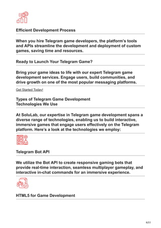 8/22
Efficient Development Process
When you hire Telegram game developers, the platform’s tools
and APIs streamline the development and deployment of custom
games, saving time and resources.
Ready to Launch Your Telegram Game?
Bring your game ideas to life with our expert Telegram game
development services. Engage users, build communities, and
drive growth on one of the most popular messaging platforms.
Get Started Today!
Types of Telegram Game Development
Technologies We Use
At SoluLab, our expertise in Telegram game development spans a
diverse range of technologies, enabling us to build interactive,
immersive games that engage users effectively on the Telegram
platform. Here’s a look at the technologies we employ:
Telegram Bot API
We utilize the Bot API to create responsive gaming bots that
provide real-time interaction, seamless multiplayer gameplay, and
interactive in-chat commands for an immersive experience.
HTML5 for Game Development
 
