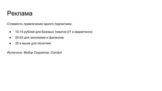 Реклама
Стоимость привлечения одного подписчика:
● 10-15 рублей для базовых тематик (IT и маркетинга)
● 20-25 для экономики и финансов
● 35 и выше для политики
Источник: Федор Скуратов, Combot
 