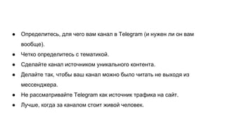 ● Определитесь, для чего вам канал в Telegram (и нужен ли он вам
вообще).
● Четко определитесь с тематикой.
● Сделайте канал источником уникального контента.
● Делайте так, чтобы ваш канал можно было читать не выходя из
мессенджера.
● Не рассматривайте Telegram как источник трафика на сайт.
● Лучше, когда за каналом стоит живой человек.
 