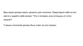 Ваш канал должен иметь ценность для читателя. Представьте себя на его
месте и задайте себе вопрос: "Что я потеряю, если отпишусь от этого
канала?"
У ваших читателей должен быть ответ на этот вопрос.
 