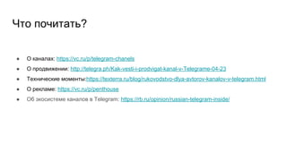 Что почитать?
● О каналах: https://vc.ru/p/telegram-chanels
● О продвижении: http://telegra.ph/Kak-vesti-i-prodvigat-kanal-v-Telegrame-04-23
● Технические моменты:https://texterra.ru/blog/rukovodstvo-dlya-avtorov-kanalov-v-telegram.html
● О рекламе: https://vc.ru/p/penthouse
● Об экосистеме каналов в Telegram: https://rb.ru/opinion/russian-telegram-inside/
 