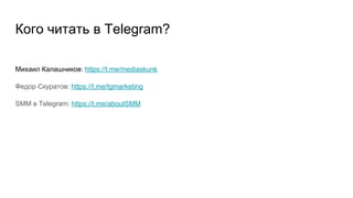 Кого читать в Telegram?
Михаил Калашников: https://t.me/mediaskunk
Федор Скуратов: https://t.me/tgmarketing
SMM в Telegram: https://t.me/aboutSMM
 