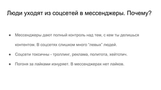 Люди уходят из соцсетей в мессенджеры. Почему?
● Мессенджеры дают полный контроль над тем, с кем ты делишься
контентом. В соцсетях слишком много “левых” людей.
● Соцсети токсичны - троллинг, реклама, политота, хейтспич.
● Погоня за лайками изнуряет. В мессенджерах нет лайков.
 