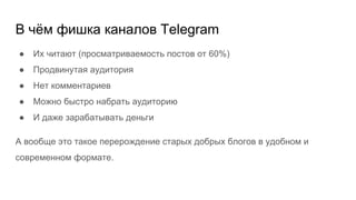 В чём фишка каналов Telegram
● Их читают (просматриваемость постов от 60%)
● Продвинутая аудитория
● Нет комментариев
● Можно быстро набрать аудиторию
● И даже зарабатывать деньги
А вообще это такое перерождение старых добрых блогов в удобном и
современном формате.
 