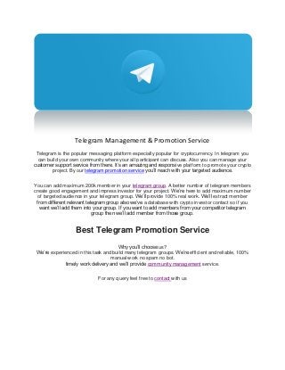 Telegram Management & Promotion Service
Telegram is the popular messaging platform especially popular for cryptocurrency. In telegram you
can build your own community where your all participant can discuss. Also you can manage your
customer support service from there. It’s an amazing and responsive platform to promote your crypto
project. By our telegram promotion service you’ll reach with your targeted audience.
You can add maximum 200k member in your telegram group. A better number of telegram members
create good engagement and impress investor for your project. We’re here to add maximum number
of targeted audience in your telegram group. We’ll provide 100% real work. We’ll extract member
from different relevant telegram group also we’ve a database with crypto investor contact so if you
want we’ll add them into your group. If you want to add members from your competitor telegram
group then we’ll add member from those group.
Best Telegram Promotion Service
Why you’ll choose us?
We’re experienced in this task and build many telegram groups. We’re efficient and reliable, 100%
manual work no spam no bot.
timely work delivery and we’ll provide community management service.
For any query feel free to contact with us
 