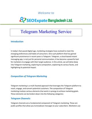 Welcome to
Telegram Marketing Service
Introduction
In today's fast-paced digital age, marketing strategies have evolved to meet the
changing preferences and habits of consumers. One such platform that has gained
significant prominence in recent years is Telegram. Telegram, a cloud-based instant
messaging app, is not just for personal communication; it has become a powerful tool
for marketers to engage with their target audience. In this article, we will delve deep
into Telegram marketing, exploring its composition, explaining its various facets, and
highlighting its potential impact.
Composition of Telegram Marketing
Telegram marketing is a multi-faceted approach that leverages the Telegram platform to
reach, engage, and convert potential customers. The composition of Telegram
marketing involves various elements that work in synergy to achieve marketing goals.
These elements can be broken down into the following categories:
Telegram Channels:
Telegram channels are a fundamental component of Telegram marketing. These are
public profiles that allow you to broadcast messages to your subscribers. Marketers use
 
