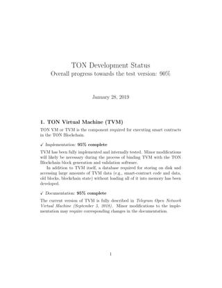 TON Development Status
Overall progress towards the test version: 90%
January 28, 2019
1. TON Virtual Machine (TVM)
TON VM or TVM is the component required for executing smart contracts
in the TON Blockchain.
Implementation: 95% complete
TVM has been fully implemented and internally tested. Minor modiﬁcations
will likely be necessary during the process of binding TVM with the TON
Blockchain block generation and validation software.
In addition to TVM itself, a database required for storing on disk and
accessing large amounts of TVM data (e.g., smart-contract code and data,
old blocks, blockchain state) without loading all of it into memory has been
developed.
Documentation: 95% complete
The current version of TVM is fully described in Telegram Open Network
Virtual Machine (September 5, 2018). Minor modiﬁcations to the imple-
mentation may require corresponding changes in the documentation.
1
 