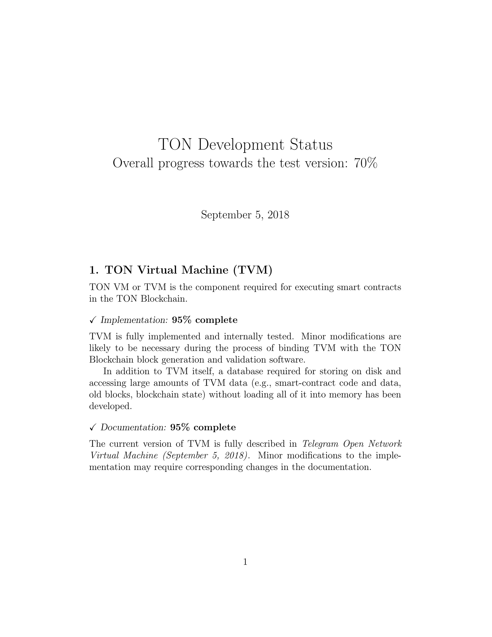 TON Development Status
Overall progress towards the test version: 70%
September 5, 2018
1. TON Virtual Machine (TVM)
TON VM or TVM is the component required for executing smart contracts
in the TON Blockchain.
Implementation: 95% complete
TVM is fully implemented and internally tested. Minor modiﬁcations are
likely to be necessary during the process of binding TVM with the TON
Blockchain block generation and validation software.
In addition to TVM itself, a database required for storing on disk and
accessing large amounts of TVM data (e.g., smart-contract code and data,
old blocks, blockchain state) without loading all of it into memory has been
developed.
Documentation: 95% complete
The current version of TVM is fully described in Telegram Open Network
Virtual Machine (September 5, 2018). Minor modiﬁcations to the imple-
mentation may require corresponding changes in the documentation.
1
 
