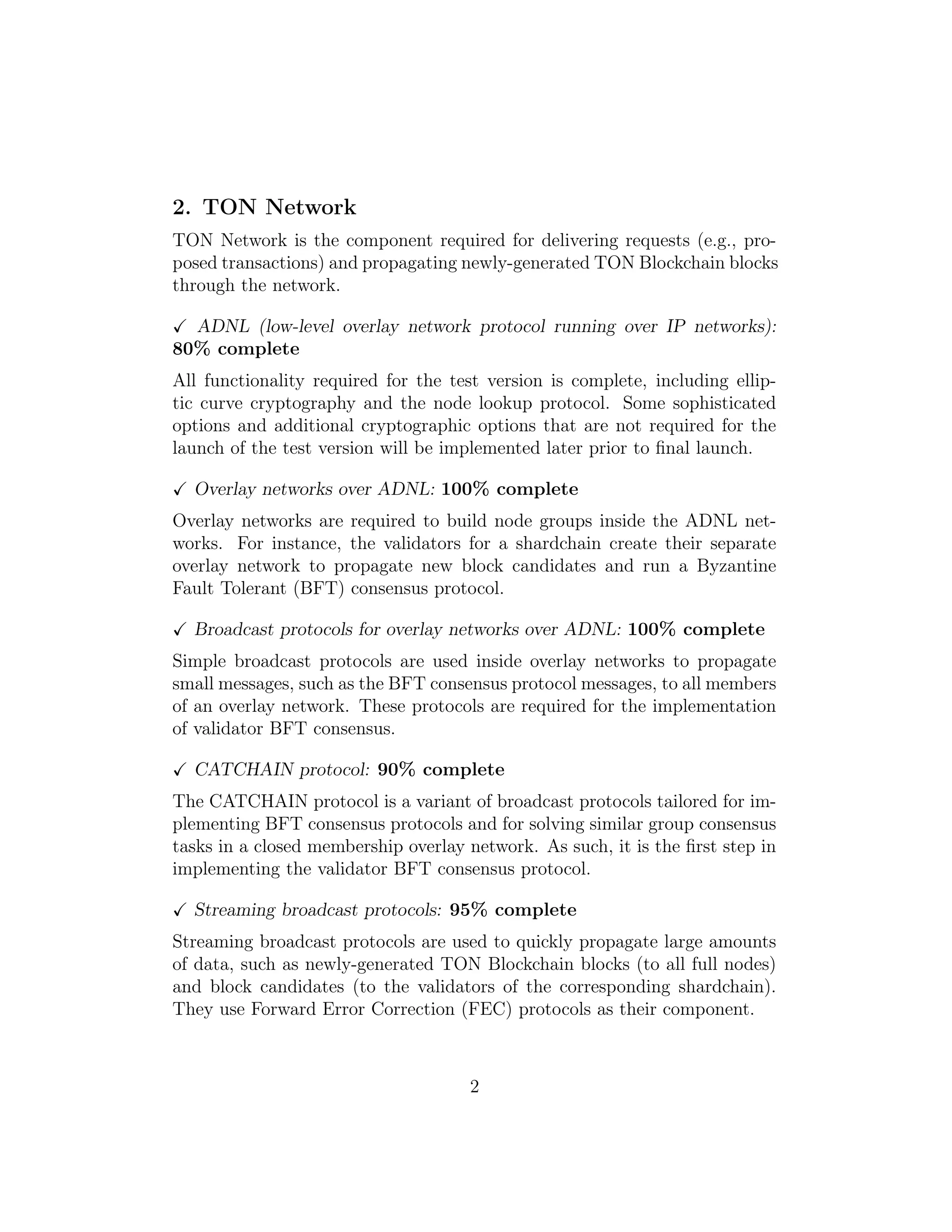 2. TON Network
TON Network is the component required for delivering requests (e.g., pro-
posed transactions) and propagating newly-generated TON Blockchain blocks
through the network.
ADNL (low-level overlay network protocol running over IP networks):
80% complete
All functionality required for the test version is complete, including ellip-
tic curve cryptography and the node lookup protocol. Some sophisticated
options and additional cryptographic options that are not required for the
launch of the test version will be implemented later prior to ﬁnal launch.
Overlay networks over ADNL: 100% complete
Overlay networks are required to build node groups inside the ADNL net-
works. For instance, the validators for a shardchain create their separate
overlay network to propagate new block candidates and run a Byzantine
Fault Tolerant (BFT) consensus protocol.
Broadcast protocols for overlay networks over ADNL: 100% complete
Simple broadcast protocols are used inside overlay networks to propagate
small messages, such as the BFT consensus protocol messages, to all members
of an overlay network. These protocols are required for the implementation
of validator BFT consensus.
CATCHAIN protocol: 90% complete
The CATCHAIN protocol is a variant of broadcast protocols tailored for im-
plementing BFT consensus protocols and for solving similar group consensus
tasks in a closed membership overlay network. As such, it is the ﬁrst step in
implementing the validator BFT consensus protocol.
Streaming broadcast protocols: 95% complete
Streaming broadcast protocols are used to quickly propagate large amounts
of data, such as newly-generated TON Blockchain blocks (to all full nodes)
and block candidates (to the validators of the corresponding shardchain).
They use Forward Error Correction (FEC) protocols as their component.
2
 