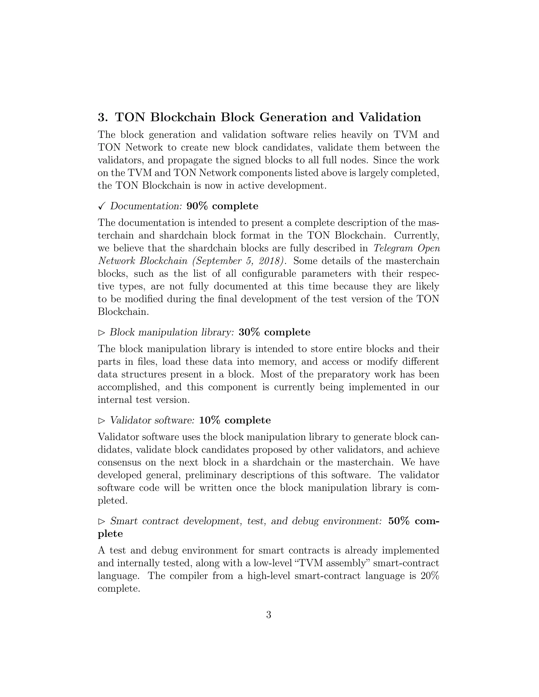 3. TON Blockchain Block Generation and Validation
The block generation and validation software relies heavily on TVM and
TON Network to create new block candidates, validate them between the
validators, and propagate the signed blocks to all full nodes. Since the work
on the TVM and TON Network components listed above is largely completed,
the TON Blockchain is now in active development.
Documentation: 90% complete
The documentation is intended to present a complete description of the mas-
terchain and shardchain block format in the TON Blockchain. Currently,
we believe that the shardchain blocks are fully described in Telegram Open
Network Blockchain (September 5, 2018). Some details of the masterchain
blocks, such as the list of all conﬁgurable parameters with their respec-
tive types, are not fully documented at this time because they are likely
to be modiﬁed during the ﬁnal development of the test version of the TON
Blockchain.
Block manipulation library: 30% complete
The block manipulation library is intended to store entire blocks and their
parts in ﬁles, load these data into memory, and access or modify diﬀerent
data structures present in a block. Most of the preparatory work has been
accomplished, and this component is currently being implemented in our
internal test version.
Validator software: 10% complete
Validator software uses the block manipulation library to generate block can-
didates, validate block candidates proposed by other validators, and achieve
consensus on the next block in a shardchain or the masterchain. We have
developed general, preliminary descriptions of this software. The validator
software code will be written once the block manipulation library is com-
pleted.
Smart contract development, test, and debug environment: 50% com-
plete
A test and debug environment for smart contracts is already implemented
and internally tested, along with a low-level “TVM assembly” smart-contract
language. The compiler from a high-level smart-contract language is 20%
complete.
3
 