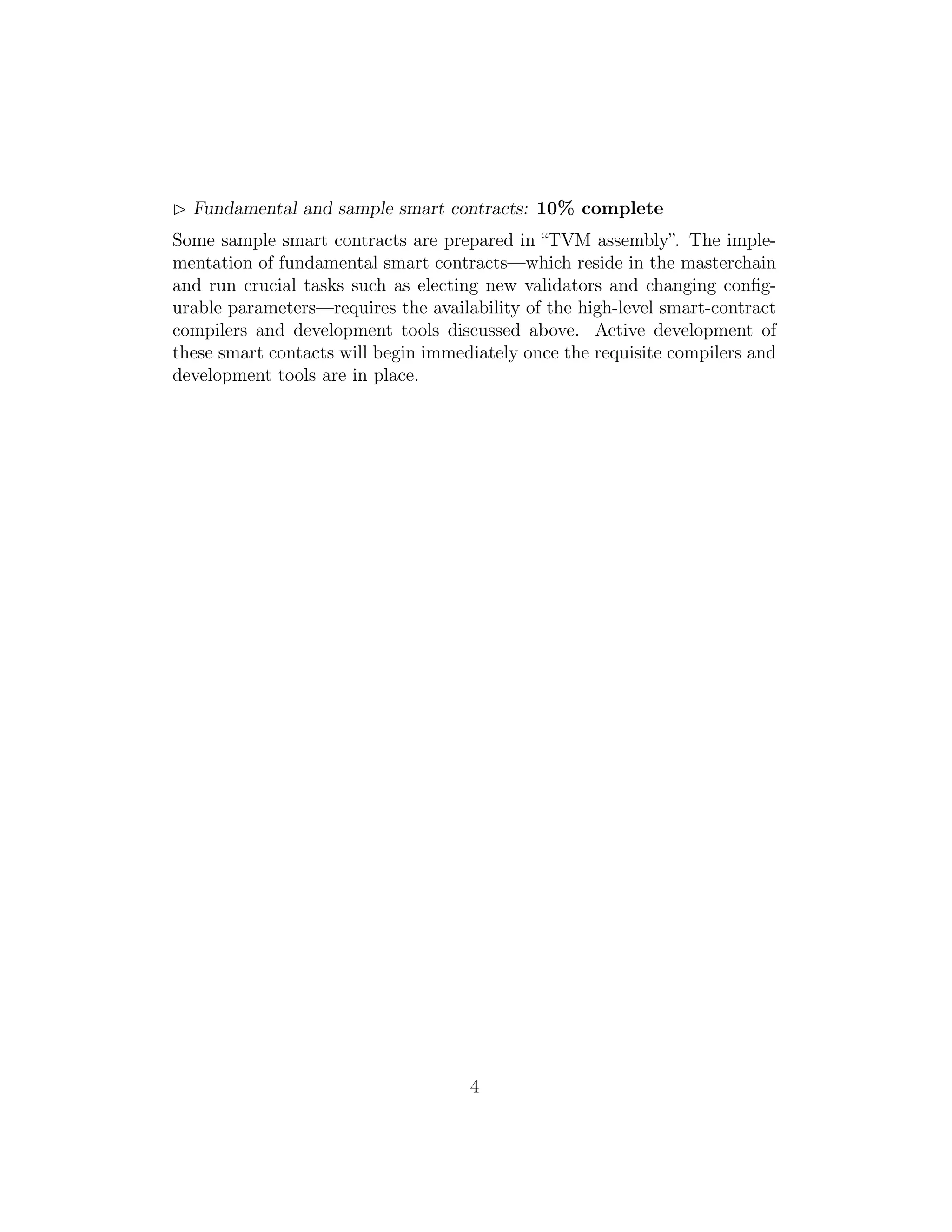Fundamental and sample smart contracts: 10% complete
Some sample smart contracts are prepared in “TVM assembly”. The imple-
mentation of fundamental smart contracts—which reside in the masterchain
and run crucial tasks such as electing new validators and changing conﬁg-
urable parameters—requires the availability of the high-level smart-contract
compilers and development tools discussed above. Active development of
these smart contacts will begin immediately once the requisite compilers and
development tools are in place.
4
 