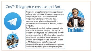 Cos’è Telegram e cosa sono i Bot
Telegram	è	un	applicazione	di	messaggistica	con	
un	focus	sulla	velocità	e	sicurezza,	è	super-veloce,	
semplice	e	gratuito.	È	possibile	utilizzare	
Telegram	su	tutti	i	dispositivi	nello	stesso	
momento	senza	soluzione	di	continuità	e	
attraverso	qualsiasi	numero	di	telefono,	tablet	o	
computer.	
Con	Telegram,	è	possibile	inviare	messaggi,	foto,	
video	e	file	di	qualsiasi	tipo	(doc,	zip,	mp3,	ecc),	
così	come	creare	gruppi	per	un	massimo	di	5000	
persone	o	canali	per	la	diffusione	ad	un	pubblico	
senza	limiti.	È	possibile	scrivere	i	contatti	del	
telefono	e	trovare	persone	dai	loro	nomi	utente.	
Le	API	Bot	sono	una	piattaforma	per	gli	
sviluppatori	che	consente	a	chiunque	di	costruire	
facilmente	strumenti	specializzati	per	Telegram.
 