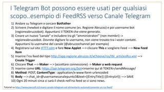 I Telegram Bot possono essere usati per qualsiasi
scopo..esempio di FeedRSS verso Canale Telegram
Tutorial	su	http://www.piersoft.it/creare-canale-telegram-ed-alimentarlo-automaticamente-un-rss-feed/	
1) Andare	su	Telegram	e	cercare	BotFather	
2) Scrivere	/newbot	e	digitare	il	nome	comune	(es.	Regione	Abruzzo)	e	poi	username	bot	
(regioneabruzzobot).	Appuntarsi	il	TOKEN	che	viene	generato.	
3) Creare	un	nuovo	“canale”	e	includere	tra	gli	“amministratori”	(non	membri)	->	
regioneabruzzobot.	Dovrete	digitare	lo	username,	non	viene	trovato	tra	i	vostri	contatti.	
Appuntarsi	lo	username	del	canale	(@abruzzochannel	per	esempio)		
4) Registrarsi	sul	sito	IFTTT.com	e	fare	New	Applet	—>	cliccare	This	e	scegliere	Feed	—>	New	Feed	
Item	
5) Inserire	l’rss	feed	del	tipo	http://app.regione.abruzzo.it/xChoose/rss/tbl_articlesRss.xml	—>	
Create	Trigger	
6) Cliccare	That	—>	Maker	—>	(accettare	connessione)	->	Maker	a	web	request	
7) Inserire	come	URL:	https://api.telegram.org/bot<inserire	qui	di	TOKEN>/sendMessage/	
8) Method:	POST,	ContentType	:	application/x-www-form-urlencoded	
9) Body	—>	chat_id=@usernamecanalepunto3&text={{EntryTitle}}	{{EntryUrl}}	—>	SAVE	
10)	Ogni	20	minuti	circa	ci	sarà	il	check	nell’rss	feed	se	ci	sono	news.
 