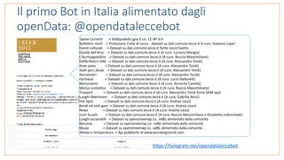 Il primo Bot in Italia alimentato dagli
openData: @opendataleccebot
Spese	Correnti						->	Soldipubblici.gov.it	Lic.	CC-BY	3.0	
Bollettini	rischi			->	Protezione	Civile	di	Lecce	-	dataset	su	dati.comune.lecce.it	A	cura:	Gaetano	Lipari	
Eventi	culturali				->	Dataset	su	dati.comune.lecce.it	fonte	Lecce	Events	
Qualtà	dell'Aria				->	Dataset	su	dati.comune.lecce.it	(A	cura:	Luciano	Mangia)	
L'Acchiappialibro			->	Dataset	su	dati.comune.lecce.it	(A	cura:	Nuccio	Massimiliano)	
Defibrillatori	DAE		->	Dataset	su	dati.comune.lecce.it	(A	cura:	Alessandro	Tondi)	
Aree	sosta										->	Dataset	su	dati.comune.lecce.it	(A	cura:	Alessandro	Tondi)	
Stalli	parc.disab.		->	Dataset	su	dati.comune.lecce.it	(A	cura:	Alessandro	Tondi)	
Parcometri										->	Dataset	su	dati.comune.lecce.it	(A	cura:	Alessandro	Tondi)	
Farmacie												->	Dataset	su	dati.comune.lecce.it	(A	cura:	Lucio	Stefanelli)	
Monumenti											->	Dataset	su	dati.comune.lecce.it	(A	cura:	Annarita	Cairella)	
Mensa	scolastica				->	Dataset	su	dati.comune.lecce.it	(A	cura:	Nuccio	Massimiliano)	
Trasporti											->	Dataset	su	dati.comune.lecce.it	(A	cura:	Alessandro	Tondi	fonte	SGM	spa)	
Luoghi	Matrimoni				->	Dataset	su	dati.comune.lecce.it	(A	cura:	Gabrilla	Muci)	
Hot	Spot												->	Dataset	su	dati.comune.lecce.it	(A	cura:	Andrea	Lezzi)	
Bandi	ed	esiti	gare	->	Dataset	su	dati.comune.lecce.it	(A	cura:	Andrea	Lezzi)	
News																->	Dataset	su	dati.comune.lecce.it	(A	cura:	Andrea	Lezzi)	
orari	Scuole								->	Dataset	su	dati.comune.lecce.it	(A	cura:	Nuccio	Massimiliano	e	Elisabetta	Indennitate)	
Luoghi	accessibili		->	Dataset	su	openstreemap	Lic.	odBL	alimentato	dalla	comunità	
Benzinai												->	Dataset	su	openstreemap	Lic.	odBL	alimentato	dalla	comunità	
Musei															->	Dataset	su	openstreemap	Lic.	odBL	alimentato	dalla	comunità	
Meteo	e	temperatura	->	Api	pubbliche	di	www.wunderground.com	
https://telegram.me/opendataleccebot	
 