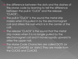  the difference between the dots and the dashes of
the Morse code by learning to tell the difference
between the pull-in "CLICK" and the release-
"CLACK".
 The pull-in "CLICK" is the sound the metal strip
makes when it is pulled in by the electromagnet
coil and strikes the nail which is in the center of the
coil.
 The release "CLACK" is the sound that the metal
strip makes when it is no longer pulled by the
electromagnet coil and it moves rapidly upward to
strike the upper nail.
 The Morse Code Characters are called DOTS (or
'dits') and DASHES (or 'dahs') They are made from
the CLICKS and CLACKS
 