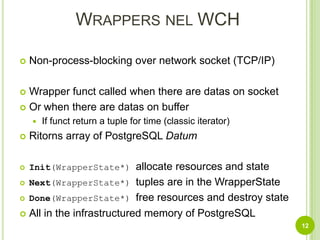 Wrappers nel WCHNon-process-blocking over network socket (TCP/IP)Wrapper funct called when there are datas on socketOr when there are datas on bufferIf funct return a tuple for time (classic iterator)Ritorns array ofPostgreSQL DatumInit(WrapperState*) allocate resources and stateNext(WrapperState*) tuples are in the WrapperStateDone(WrapperState*) free resources and destroy stateAll in the infrastructured memory of PostgreSQL12