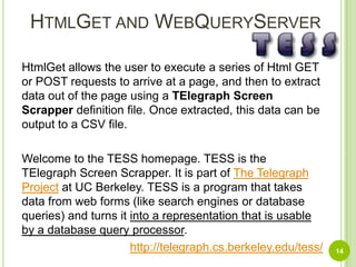HtmlGet and WebQueryServerHtmlGet allows the user to execute a series of Html GET or POST requests to arrive at a page, and then to extract data out of the page using a TElegraph Screen Scrapperdefinition file. Once extracted, this data can be output to a CSV file.Welcome to the TESS homepage. TESS is the TElegraph Screen Scrapper. It is part of The Telegraph Project at UC Berkeley. TESS is a program that takes data from web forms (like search engines or database queries) and turns it into a representation that is usable by a database query processor.http://telegraph.cs.berkeley.edu/tess/14