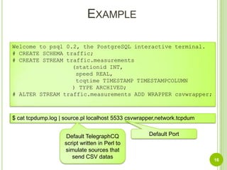 Example16Welcome to psql 0.2, the PostgreSQL interactive terminal.# CREATE SCHEMA traffic;# CREATE STREAM traffic.measurements(stationid INT, speed REAL,tcqtime TIMESTAMP TIMESTAMPCOLUMN) TYPE ARCHIVED;# ALTER STREAM traffic.measurements ADD WRAPPER csvwrapper;$ cat tcpdump.log | source.pl localhost 5533 csvwrapper,network.tcpdumDefault TelegraphCQ script written in Perl to simulate sources that send CSV datasDefault Port