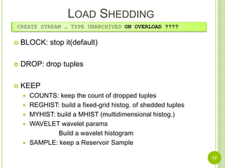 Load Shedding CREATE STREAM … TYPE UNARCHIVED ON OVERLOAD ????BLOCK: stop it(default)DROP: drop tuplesKEEPCOUNTS: keep the count of dropped tuplesREGHIST: build a fixed-grid histog. of shedded tuplesMYHIST: build a MHIST (multidimensional histog.)WAVELET wavelet paramsBuild a wavelet histogramSAMPLE: keep a Reservoir Sample17