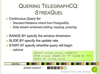 Quering TelegraphCQ:StreaQuel19Continuous Query for:Standard Relations inherit from PostgreSQLData stream windowed (sliding, hopping, jumping)RANGE BY specify the window dimensionSLIDE BY specify the update rateSTART AT specify whenthe query will beginoptionalSELECT stream.color, COUNT(*)FROM stream [RANGE BY ‘9’ SLIDE BY ‘1’]GROUP BY stream.colorwindowSTART OUPUT!1111122121221212121Adapted from Jarle Søberg