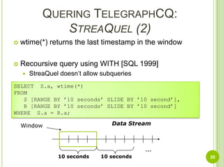Quering TelegraphCQ:StreaQuel (2)wtime(*) returns the last timestamp in the windowRecoursive query using WITH [SQL 1999]StreaQuel doesn’t allow subqueries20SELECT  S.a, wtime(*)FROM   S [RANGE BY ’10 seconds’ SLIDE BY ’10 second’],   R [RANGE BY ’10 seconds’ SLIDE BY ’10 second’]WHERE  S.a = R.a;Data StreamWindow…10 seconds10 seconds
