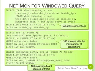 Net Monitor Windowed Query21SELECT	(CASE when outgoing = true	then src_ip else dst_ip end) as inside_ip ,	(CASE when outgoing = true	then dst_ip else src_ip end) as outside_ip,sum(bytes_sent) + sum(bytes_recv) as bytesFROM flow [RANGE BY $w SLIDE BY $w]GROUP BY inside_ip, outside_ipAll active connectionsSELECT src_ip, wtime(*),COUNT(DISTINCT(dst_ip||dst_port)) AS fanout,FROM flow [RANGE BY $w SLIDE BY $w]WHERE outgoing = falseGROUP BY src_ip ORDER BY fanout DESCLIMIT 100 PER WINDOW;100 sources with the max number of connectionsSELECT sum(bytes_sent), src_ip, wtime(*) AS nowFROM flow [RANGE BY $w SLIDE BY $w]WHERE outgoing = falseGROUP BY src_ip ORDER BY sum(bytes_sent) DESCLIMIT 100 PER WINDOW;100 most significant sources of trafficTaken from: İlkay Ozan Kay