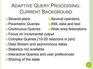 Adaptive Query Processing:Current BackgroundSeveral plansParametric QueriesContinuous QueriesFocus on incremental outputComplex Queries (10-20 relazions in join)Data Stream and asyncronous datasStatistics not availableInteractive Queries and user preferencesSharing of the stateSeveral operatorsXML data and textWide area federations23