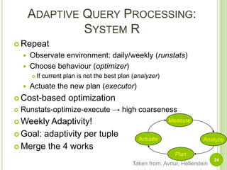 Adaptive Query Processing:System RRepeatObservate environment: daily/weekly (runstats)Choose behaviour (optimizer)If current plan is not the best plan (analyzer)Actuate the new plan (executor)Cost-based optimizationRunstats-optimize-execute -> high coarsenessWeekly Adaptivity!Goal: adaptivity per tupleMerge the 4 worksMeasureActuateAnalyzePlanTaken from: Avnur, Hellerstein24