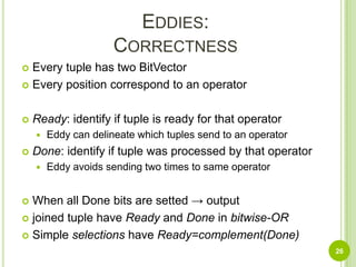 Eddies:CorrectnessEvery tuple has two BitVectorEvery position correspond to an operatorReady: identify if tuple is ready for that operatorEddy can delineate which tuples send to an operatorDone: identify if tuple was processed by that operatorEddy avoids sending two times to same operatorWhen all Done bits are setted -> outputjoined tuple have Ready and Donein bitwise-ORSimple selections have Ready=complement(Done)26