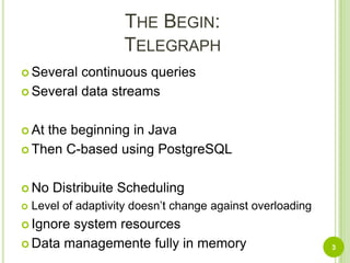 The Begin:TelegraphSeveral continuous queries Several data streamsAt the beginning in JavaThen C-based using PostgreSQLNo Distribuite SchedulingLevel of adaptivity doesn’t change against overloadingIgnore system resourcesData managemente fully in memory3
