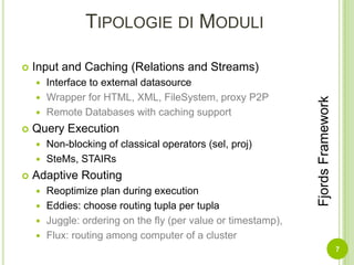 Tipologie di ModuliInput and Caching (Relations and Streams)Interface to external datasourceWrapper for HTML, XML, FileSystem, proxy P2PRemote Databases with caching supportQuery ExecutionNon-blocking of classical operators (sel, proj)SteMs, STAIRsAdaptive RoutingReoptimize plan during executionEddies: choose routing tupla per tuplaJuggle: ordering on the fly (per value or timestamp),Flux: routing among computer of a cluster7Fjords Framework