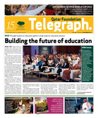 jOy aS DOha ScOreS WOrlD cuP 2022
                                                                                                                                             Qatar founDation members leaD
                                                                                                                                                    celebrations following
                                                                                                                                                     Decision. turn to page 3




                                                                                                                                                               issue 23 thursDay 16 December 2010


WISE Thought leaders in education gather to help improve education systems


Building the future of education
ArounD 1,200 leading thinkers in
education from around the world                                                                                                                                                           WISE Awards
took part in the second edition of the
World Innovation Summit for Educa-                                                                                                                                                        n The six winners
tion (WISE), a Qatar Foundation (QF)                                                                                                                                                      of the WISe awards
initiative held from 7 to 9 December in                                                                                                                                                   2010 were honored at
Doha.                                                                                                                                                                                     a special WISe Gala
   Discussing ways to improve educa-                                                                                                                                                      Dinner on 8 December.
tion systems and exploring innovative                                                                                                                                                     The outstanding
trends, the participants were encour-                                                                                                                                                     laureates were
aged to take part in sessions led by                                                                                                                                                      awarded for their
some of the world’s foremost decision                                                                                                                                                     innovative educational
makers, thought leaders, educational-                                                                                                                                                     projects under the
ists and politicians.                                                                                                                                                                     theme Transforming
   “Through the fruitful discussion and                                                                                                                                                   Education:
the main concerns raised, in addition to                                                                                                                                                  Investment,
the constructive ideas emerging from                                                                                                                                                      Innovation and
various academic, professional, political                                                                                                                                                 Inclusion. each winner
and cultural backgrounds, I am certain                                                                                                                                                    received a Prize award
that WISE will lead to opening wide                                                                                                                                                       of $20,000 and had
horizons for developing quality educa-                                                                                                                                                    the opportunity to
tion and expanding its reach,” said Her                                                                                                                                                   showcase their project
Highness Sheikha Moza bint Nasser,                                                                                                                                                        in the course of the
Chairperson of QF   .                                                                                                                                                                     summit. a space was
   “I look forward to WISE being en-                                                                                                                                                      dedicated to their
gaged more and more in offering al-                                                                                                                                                       achievements in an
ternatives and solutions to the main                                                                                                                                                      exhibit at WISe.
education problems and challenges we
are facing.”
   Addressing the WISE Awards cer-          the spirit WISE encourages: creating a   first theme focused in particular on      tions and offering new possibilities in       and to connect theory with practice,
emony, Dr Abdulla bin Ali Al-Thani,         worldwide network and encouraging        how the quality of education could be     education. Topics included the impact         because this kind of collaboration is
Chairman of WISE and Qatar Foun-            collaboration.”                          improved in order to provide every hu-    of ICT, lessons from cognitive science,       critical in facing the most urgent and
dation’s Vice-President of Education,         He explained that in order to tackle   man being with an education.              games for serious learning, and the           complex issue of our time – Building
said: “The Awards offer strong evi-         some of the challenges in education,        In exploring innovative trends,        funding of education.                         the future of education.”
dence of true innovation taking place       WISE was organized around two main       speakers and participants looked at the      In an address to the 1,200 delegates,
on the ground in a variety of locations     themes: improving education systems      potential of emerging technologies and    Sheikh Abdulla said: “Our aspiration is         For more information, please visit
throughout the world. This is precisely     and exploring innovative trends. The     branches of science in providing solu-    to bring together multiple stakeholders       www.wise-qatar.org.




 Social Development Center’s charity effort                                                                                                    Stars of Science winner
                                                                                                             Don’t miss
 n Organizers of the                                                                                        the fourth                         n Kuwaiti innovator Sadik
 dinner are hoping                                                                                                                             Qassim was crowned the
 to eclipse last                                                                                                  in our                       winner of the second season
 year’s amount for
 needy families in
                                                                                                            milestones                         of reality TV program Stars
                                                                                                                                               of Science during a live
 Qatar. Turn to page                                                                                       supplement                          final in Qatar Science &
 3 to read about this
 year’s glamorous
                                                                                                           series insiDe                       Technology Park. Turn to
                                                                                                                                               page 4 to read more about
 event.                                                                                                     this eDition                       his winning product.
 